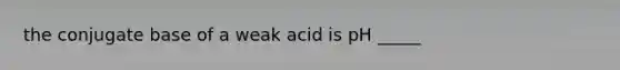 the conjugate base of a weak acid is pH _____