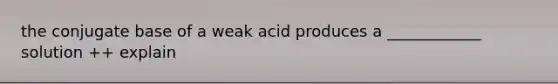 the conjugate base of a weak acid produces a ____________ solution ++ explain