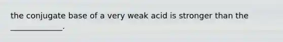 the conjugate base of a very weak acid is stronger than the _____________.