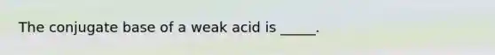 The conjugate base of a weak acid is _____.