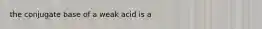 the conjugate base of a weak acid is a