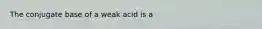 The conjugate base of a weak acid is a