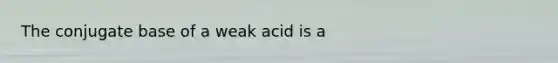 The conjugate base of a weak acid is a