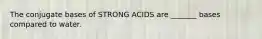 The conjugate bases of STRONG ACIDS are _______ bases compared to water.