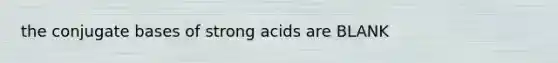 the conjugate bases of strong acids are BLANK