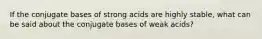 If the conjugate bases of strong acids are highly stable, what can be said about the conjugate bases of weak acids?