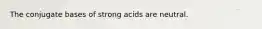 The conjugate bases of strong acids are neutral.