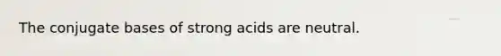 The conjugate bases of strong acids are neutral.