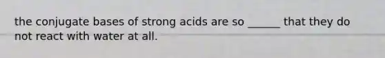 the conjugate bases of strong acids are so ______ that they do not react with water at all.