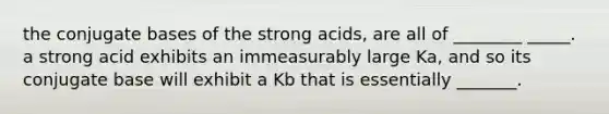 the conjugate bases of the strong acids, are all of ________ _____. a strong acid exhibits an immeasurably large Ka, and so its conjugate base will exhibit a Kb that is essentially _______.