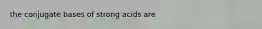 the conjugate bases of strong acids are