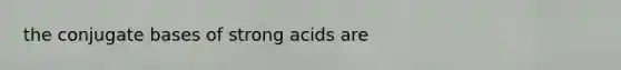 the conjugate bases of strong acids are