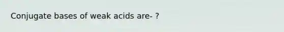 Conjugate bases of weak acids are- ?