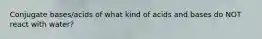 Conjugate bases/acids of what kind of acids and bases do NOT react with water?