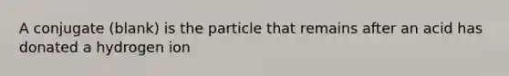 A conjugate (blank) is the particle that remains after an acid has donated a hydrogen ion