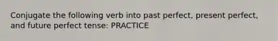 Conjugate the following verb into past perfect, present perfect, and future perfect tense: PRACTICE