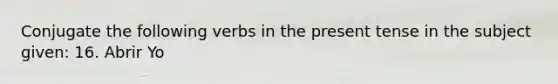 Conjugate the following verbs in the present tense in the subject given: 16. Abrir Yo