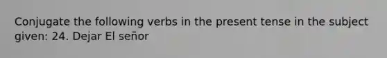 Conjugate the following verbs in the present tense in the subject given: 24. Dejar El señor