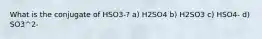 What is the conjugate of HSO3-? a) H2SO4 b) H2SO3 c) HSO4- d) SO3^2-