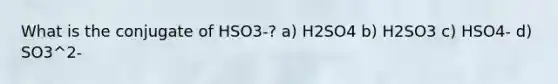 What is the conjugate of HSO3-? a) H2SO4 b) H2SO3 c) HSO4- d) SO3^2-