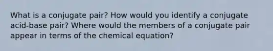 What is a conjugate pair? How would you identify a conjugate acid-base pair? Where would the members of a conjugate pair appear in terms of the chemical equation?