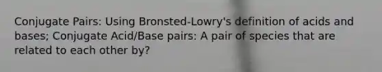 Conjugate Pairs: Using Bronsted-Lowry's definition of acids and bases; Conjugate Acid/Base pairs: A pair of species that are related to each other by?