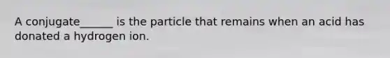 A conjugate______ is the particle that remains when an acid has donated a hydrogen ion.