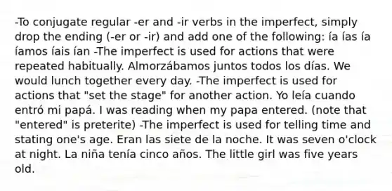 -To conjugate regular -er and -ir verbs in the imperfect, simply drop the ending (-er or -ir) and add one of the following: ía ías ía íamos íais ían -The imperfect is used for actions that were repeated habitually. Almorzábamos juntos todos los días. We would lunch together every day. -The imperfect is used for actions that "set the stage" for another action. Yo leía cuando entró mi papá. I was reading when my papa entered. (note that "entered" is preterite) -The imperfect is used for telling time and stating one's age. Eran las siete de la noche. It was seven o'clock at night. La niña tenía cinco años. The little girl was five years old.