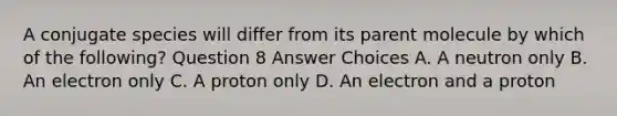 A conjugate species will differ from its parent molecule by which of the following? Question 8 Answer Choices A. A neutron only B. An electron only C. A proton only D. An electron and a proton