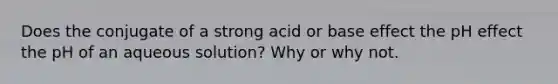 Does the conjugate of a strong acid or base effect the pH effect the pH of an aqueous solution? Why or why not.