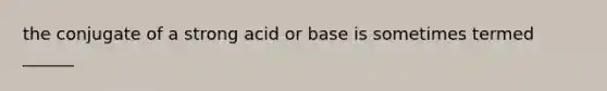 the conjugate of a strong acid or base is sometimes termed ______