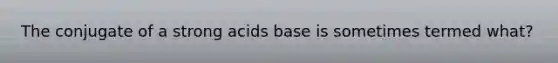 The conjugate of a strong acids base is sometimes termed what?