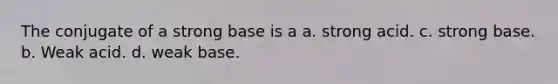 The conjugate of a strong base is a a. strong acid. c. strong base. b. Weak acid. d. weak base.