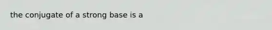 the conjugate of a strong base is a