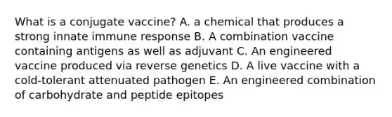 What is a conjugate vaccine? A. a chemical that produces a strong innate immune response B. A combination vaccine containing antigens as well as adjuvant C. An engineered vaccine produced via reverse genetics D. A live vaccine with a cold-tolerant attenuated pathogen E. An engineered combination of carbohydrate and peptide epitopes