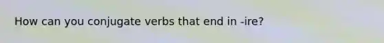 How can you conjugate verbs that end in -ire?