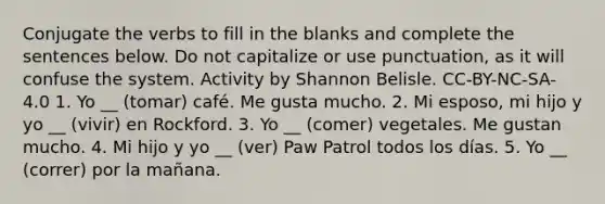 Conjugate the verbs to fill in the blanks and complete the sentences below. Do not capitalize or use punctuation, as it will confuse the system. Activity by Shannon Belisle. CC-BY-NC-SA-4.0 1. Yo __ (tomar) café. Me gusta mucho. 2. Mi esposo, mi hijo y yo __ (vivir) en Rockford. 3. Yo __ (comer) vegetales. Me gustan mucho. 4. Mi hijo y yo __ (ver) Paw Patrol todos los días. 5. Yo __ (correr) por la mañana.