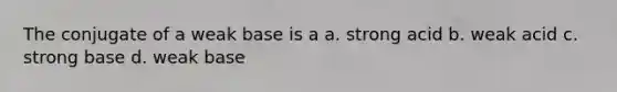 The conjugate of a weak base is a a. strong acid b. weak acid c. strong base d. weak base