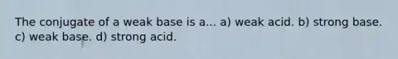The conjugate of a weak base is a... a) weak acid. b) strong base. c) weak base. d) strong acid.