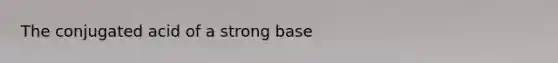 The conjugated acid of a strong base