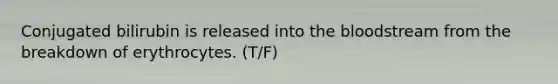 Conjugated bilirubin is released into the bloodstream from the breakdown of erythrocytes. (T/F)