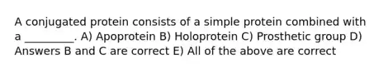 A conjugated protein consists of a simple protein combined with a _________. A) Apoprotein B) Holoprotein C) Prosthetic group D) Answers B and C are correct E) All of the above are correct