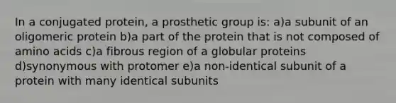 In a conjugated protein, a prosthetic group is: a)a subunit of an oligomeric protein b)a part of the protein that is not composed of amino acids c)a fibrous region of a globular proteins d)synonymous with protomer e)a non-identical subunit of a protein with many identical subunits