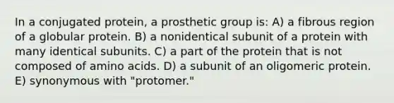 In a conjugated protein, a prosthetic group is: A) a fibrous region of a globular protein. B) a nonidentical subunit of a protein with many identical subunits. C) a part of the protein that is not composed of amino acids. D) a subunit of an oligomeric protein. E) synonymous with "protomer."