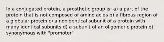 In a conjugated protein, a prosthetic group is: a) a part of the protein that is not composed of <a href='https://www.questionai.com/knowledge/k9gb720LCl-amino-acids' class='anchor-knowledge'>amino acids</a> b) a fibrous region of a globular protein c) a nonidentical subunit of a protein with many identical subunits d) a subunit of an oligomeric protein e) synonymous with "promoter"