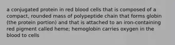 a conjugated protein in red blood cells that is composed of a compact, rounded mass of polypeptide chain that forms globin (the protein portion) and that is attached to an iron-containing red pigment called heme; hemoglobin carries oxygen in the blood to cells