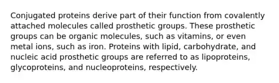 Conjugated proteins derive part of their function from covalently attached molecules called prosthetic groups. These prosthetic groups can be organic molecules, such as vitamins, or even metal ions, such as iron. Proteins with lipid, carbohydrate, and nucleic acid prosthetic groups are referred to as lipoproteins, glycoproteins, and nucleoproteins, respectively.