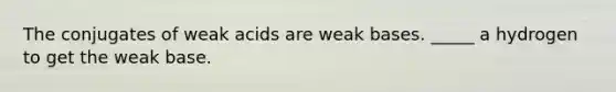 The conjugates of weak acids are weak bases. _____ a hydrogen to get the weak base.
