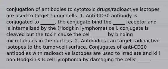 conjugation of antibodies to cytotoxic drugs/radioactive isotopes are used to target tumor cells. 1. Anti CD30 antibody is conjugated to ______. the conjugate bind the _____ receptor and is internalized by the (Hodgkin lymphoma) cell. conjugate is cleaved but the toxin cause the cell ______ by binding microtubules in the nucleus. 2. Antibodies can target radioactive isotopes to the tumor-cell surface. Conjugates of anti-CD20 antibodies with radioactive isotopes are used to irradiate and kill non-Hodgkin's B-cell lymphoma by damaging the cells' _____.