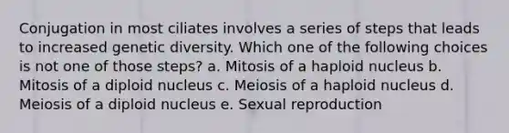 Conjugation in most ciliates involves a series of steps that leads to increased genetic diversity. Which one of the following choices is not one of those steps? a. Mitosis of a haploid nucleus b. Mitosis of a diploid nucleus c. Meiosis of a haploid nucleus d. Meiosis of a diploid nucleus e. Sexual reproduction